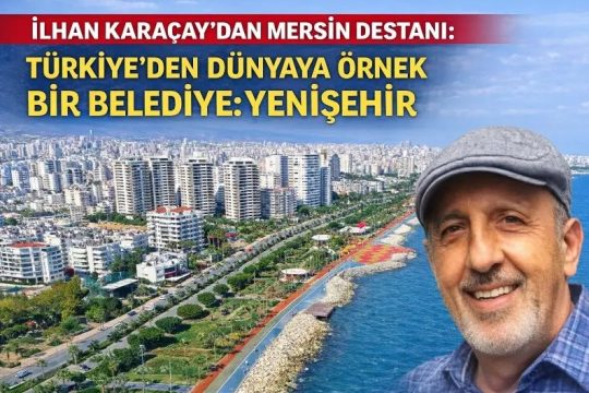 İLHAN KARAÇAY’DAN MERSİN DESTANI: TÜRKİYE’DEN DÜNYAYA ÖRNEK BİR BELEDİYE: YENİŞEHİR